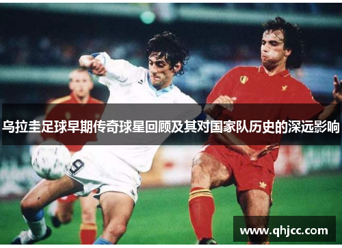 乌拉圭足球早期传奇球星回顾及其对国家队历史的深远影响