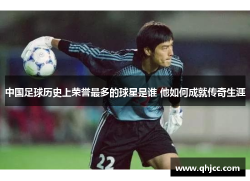 中国足球历史上荣誉最多的球星是谁 他如何成就传奇生涯